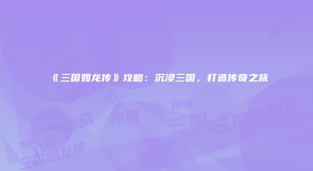 《三国如龙传》攻略：沉浸三国，打造传奇之旅