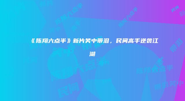 《陈翔六点半》新片笑中带泪，民间高手逆袭江湖