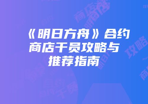 《明日方舟》合约商店干员攻略与推荐指南