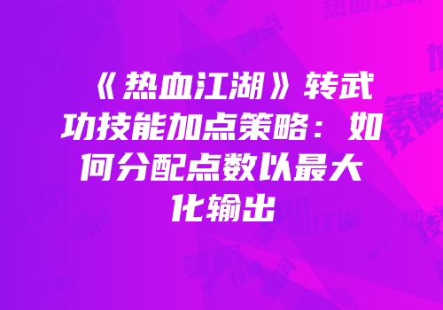 《热血江湖》转武功技能加点策略：如何分配点数以最大化输出