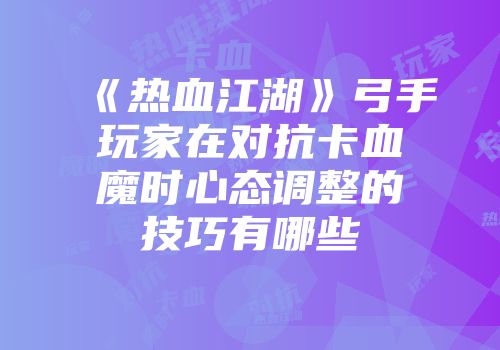 《热血江湖》弓手玩家在对抗卡血魔时心态调整的技巧有哪些
