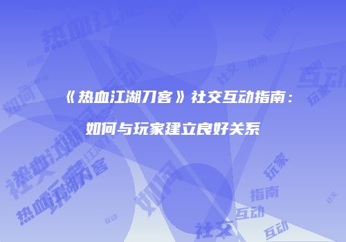 《热血江湖刀客》社交互动指南：如何与玩家建立良好关系