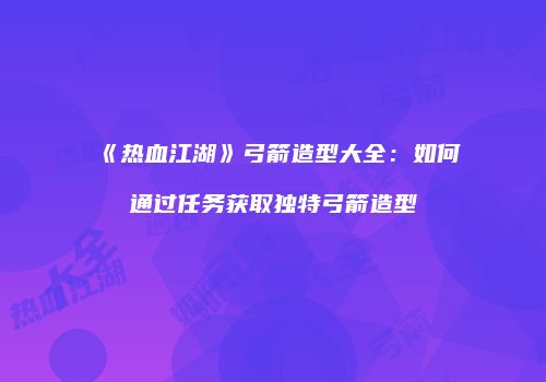 《热血江湖》弓箭造型大全：如何通过任务获取独特弓箭造型