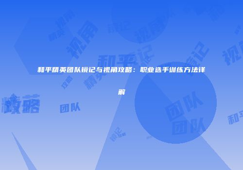 和平精英团队镜记与视角攻略：职业选手训练方法详解