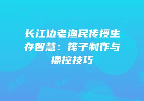 长江边老渔民传授生存智慧：筏子制作与操控技巧