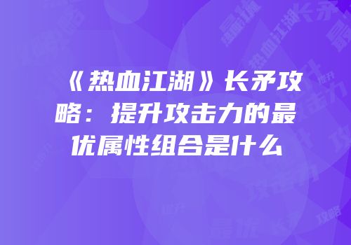 《热血江湖》长矛攻略:提升攻击力的最优属性组合是什么