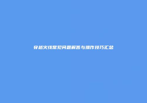 穿越火线常见问题解答与操作技巧汇总