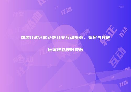 热血江湖六转正枪社交互动指南：如何与其他玩家建立良好关系