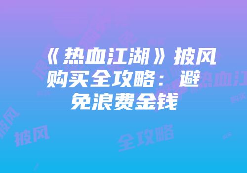 《热血江湖》披风购买全攻略：避免浪费金钱