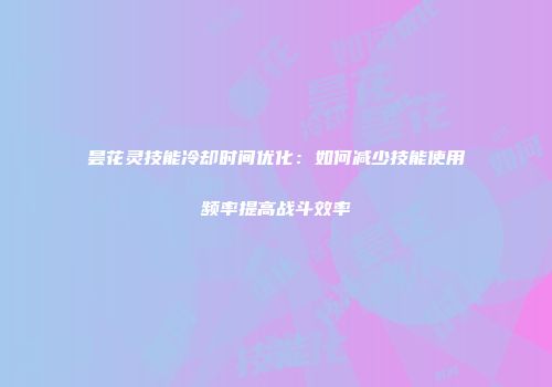昙花灵技能冷却时间优化：如何减少技能使用频率提高战斗效率