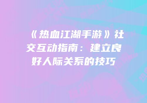 《热血江湖手游》社交互动指南：建立良好人际关系的技巧