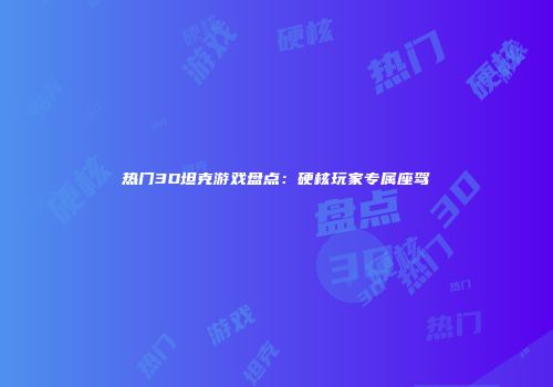 热门3D坦克游戏盘点：硬核玩家专属座驾