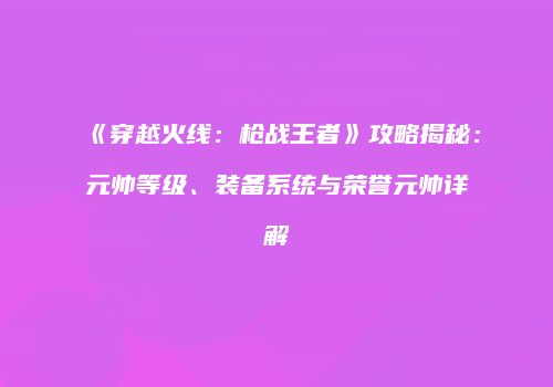 《穿越火线：枪战王者》攻略揭秘：元帅等级、装备系统与荣誉元帅详解