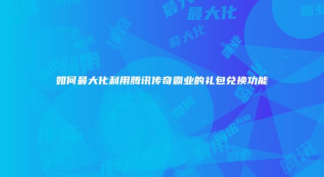 如何最大化利用腾讯传奇霸业的礼包兑换功能