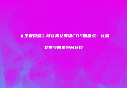 《王者荣耀》峡谷美女英雄COS图盘点：性感女神与明星同台竞技