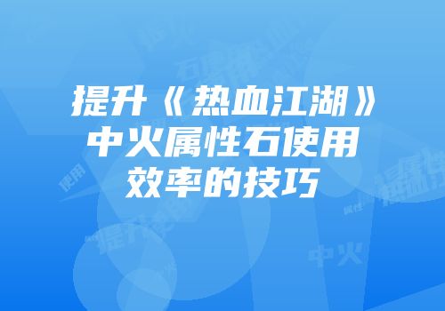提升《热血江湖》中火属性石使用效率的技巧