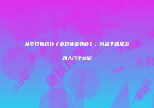 从零开始玩转《贪玩传奇霸业》：微端下载及游戏入门全攻略