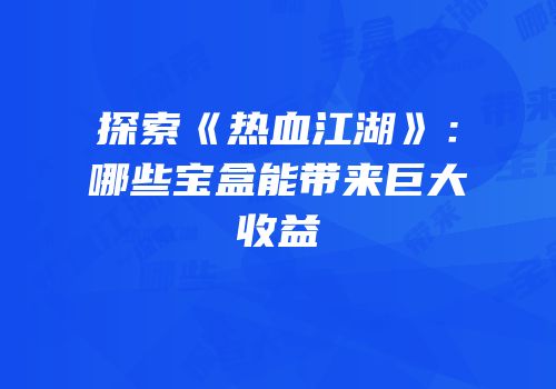 探索《热血江湖》：哪些宝盒能带来巨大收益