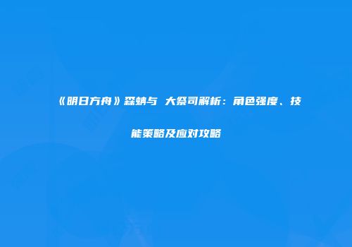 《明日方舟》森蚺与 大祭司解析：角色强度、技能策略及应对攻略