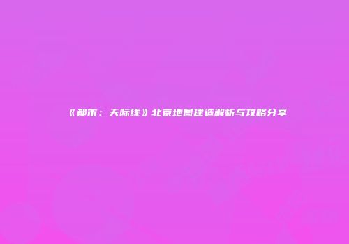 《都市：天际线》北京地图建造解析与攻略分享