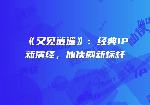 《又见逍遥》：经典IP新演绎，仙侠剧新标杆