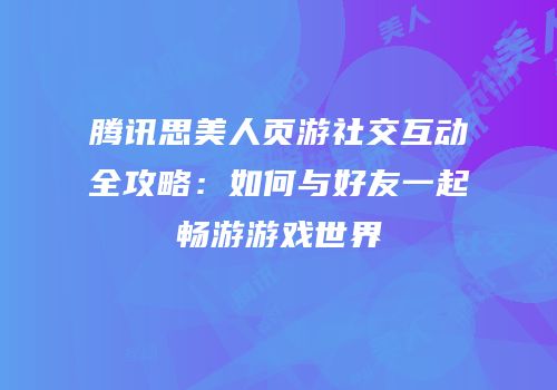 腾讯思美人页游社交互动全攻略：如何与好友一起畅游游戏世界