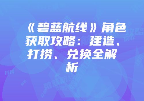 《碧蓝航线》角色获取攻略：建造、打捞、兑换全解析