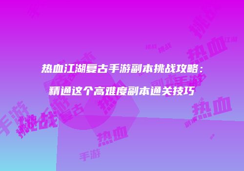 热血江湖复古手游副本挑战攻略：精通这个高难度副本通关技巧