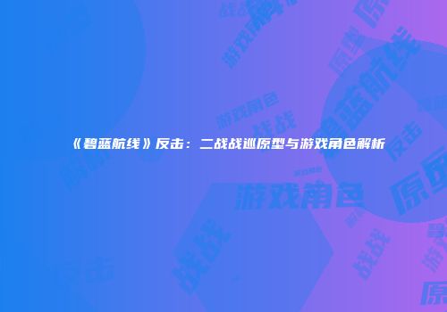 《碧蓝航线》反击：二战战巡原型与游戏角色解析