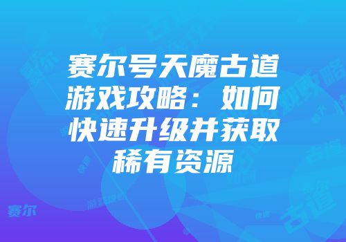 赛尔号天魔古道游戏攻略：如何快速升级并获取稀有资源