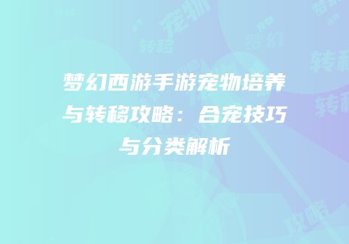 梦幻西游手游宠物培养与转移攻略：合宠技巧与分类解析