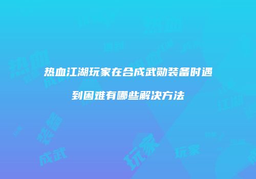 热血江湖玩家在合成武勋装备时遇到困难有哪些解决方法