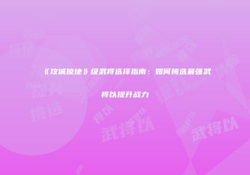 《攻城掠地》级武将选择指南：如何挑选最强武将以提升战力