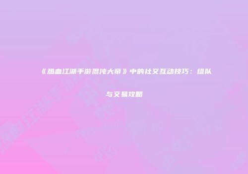 《热血江湖手游混沌大帝》中的社交互动技巧:组队与交易攻略