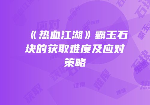 《热血江湖》霸玉石块的获取难度及应对策略