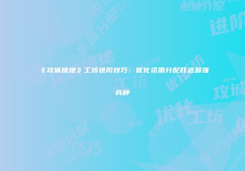 《攻城掠地》工坊进阶技巧：优化资源分配打造最强兵种
