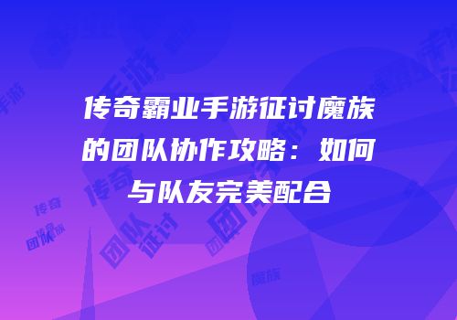 传奇霸业手游征讨魔族的团队协作攻略:如何与队友完美配合