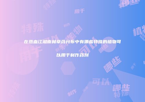 在热血江湖南林草药分布中有哪些特殊的植物可以用于制作药剂