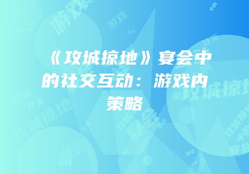 《攻城掠地》宴会中的社交互动：游戏内策略