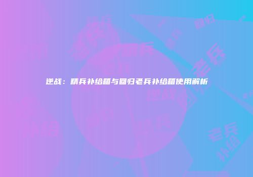 逆战：精兵补给箱与回归老兵补给箱使用解析