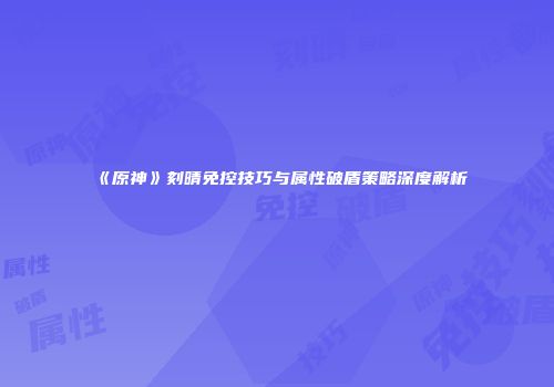 《原神》刻晴免控技巧与属性破盾策略深度解析