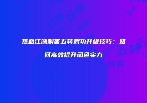 热血江湖刺客五转武功升级技巧：如何高效提升角色实力
