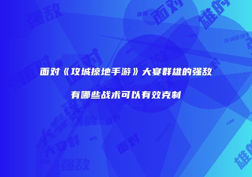 面对《攻城掠地手游》大宴群雄的强敌有哪些战术可以有效克制