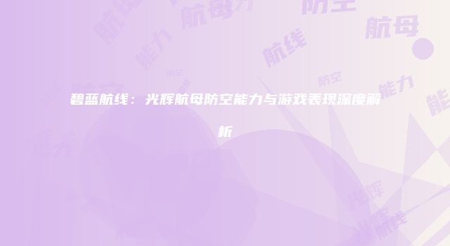 碧蓝航线：光辉航母防空能力与游戏表现深度解析