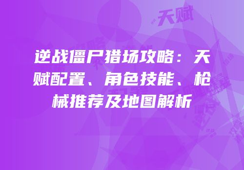 逆战僵尸猎场攻略：天赋配置、角色技能、枪械推荐及地图解析