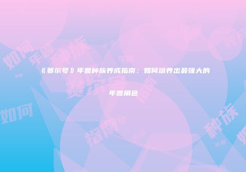 《赛尔号》年兽种族养成指南：如何培养出最强大的年兽角色