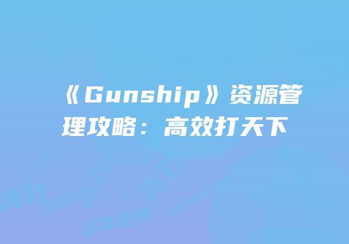 《Gunship》资源管理攻略：高效打天下