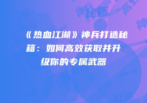 《热血江湖》神兵打造秘籍：如何高效获取并升级你的专属武器