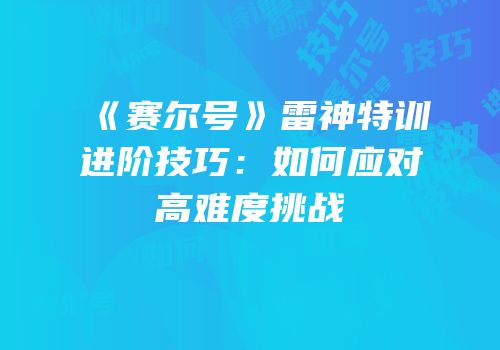 《赛尔号》雷神特训进阶技巧：如何应对高难度挑战