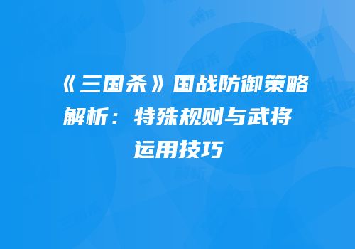《三国杀》国战防御策略解析：特殊规则与武将运用技巧